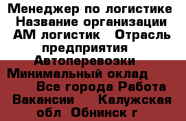 Менеджер по логистике › Название организации ­ АМ-логистик › Отрасль предприятия ­ Автоперевозки › Минимальный оклад ­ 25 000 - Все города Работа » Вакансии   . Калужская обл.,Обнинск г.